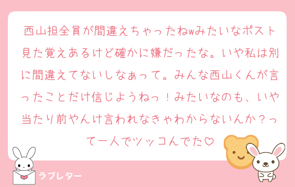 西山担全員が間違えちゃったねwみたいなポスト見た覚えあるけど確かに嫌だったな。いや私は別に間違えてないしなぁって。みんな西山くんが言ったことだけ信じようねっ！みたいなのも、いや当たり前やんけ言われなきゃわからないんか？って一人でツッコんでた