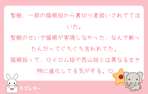 智樹、一部の猫眼担から裏切り者扱いされてて泣いた。
智樹のせいで猫眼が実現しなかった、なんで断ったんだってぐちぐち言われてた。
猫眼担って、ロイロム担や西山担とは異なる生き物に進化してる気がする。