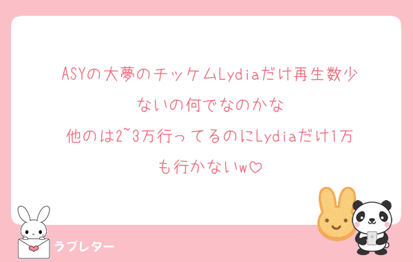ASYの大夢のチッケムLydiaだけ再生数少ないの何でなのかな
他のは2~3万行ってるのにLydiaだけ1万も行かないw