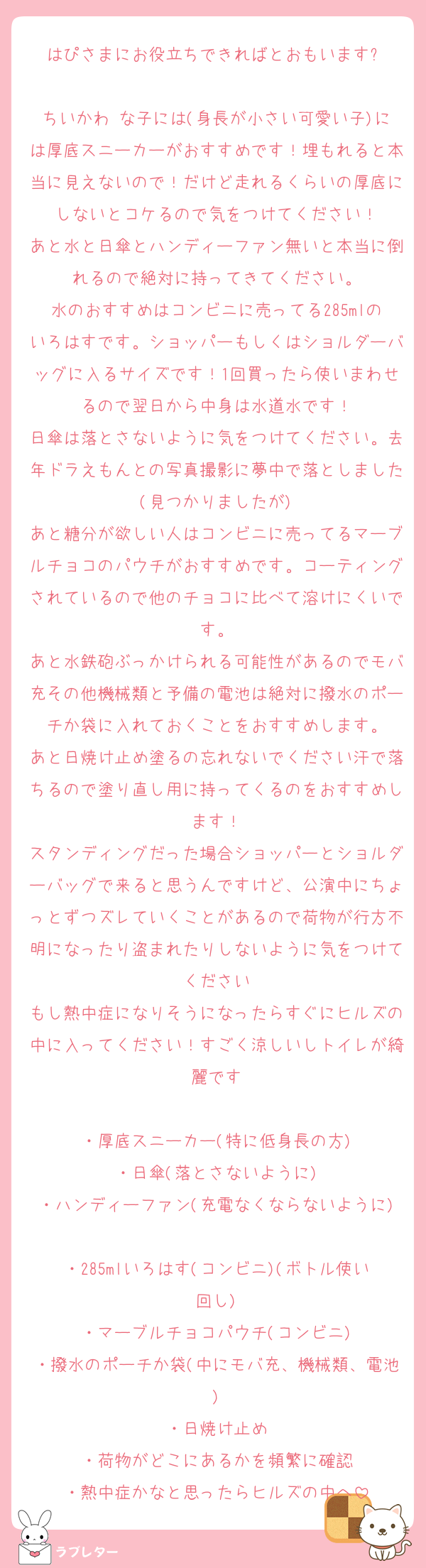 はぴさまにお役立ちできればとおもいます⬇️

ちいかわ♡な子には(身長が小さい可愛い子)には厚底スニーカーがおすすめです！埋もれると本当に見えないので！だけど走れるくらいの厚底にしないとコケるので気をつけてください！
あと水と日傘とハンディーファン無いと本当に倒れるので絶対に持ってきてください。
水のおすすめはコンビニに売ってる285mlのいろはすです。ショッパーもしくはショルダーバッグに入るサイズです！1回買ったら使いまわせるので翌日から中身は水道水です！
日傘は落とさないように気をつけてください。去年ドラえもんとの写真撮影に夢中で落としました(見つかりましたが)
あと糖分が欲しい人はコンビニに売ってるマーブルチョコのパウチがおすすめです。コーティングされているので他のチョコに比べて溶けにくいです。
あと水鉄砲ぶっかけられる可能性があるのでモバ充その他機械類と予備の電池は絶対に撥水のポーチか袋に入れておくことをおすすめします。
あと日焼け止め塗るの忘れないでください汗で落ちるので塗り直し用に持ってくるのをおすすめします！
スタンディングだった場合ショッパーとショルダーバッグで来ると思うんですけど、公演中にちょっとずつズレていくことがあるので荷物が行方不明になったり盗まれたりしないように気をつけてください
もし熱中症になりそうになったらすぐにヒルズの中に入ってください！すごく涼しいしトイレが綺麗です

・厚底スニーカー(特に低身長の方)
・日傘(落とさないように)
・ハンディーファン(充電なくならないように)
・285mlいろはす(コンビニ)(ボトル使い回し)
・マーブルチョコパウチ(コンビニ)
・撥水のポーチか袋(中にモバ充、機械類、電池)
・日焼け止め
・荷物がどこにあるかを頻繁に確認
・熱中症かなと思ったらヒルズの中へ