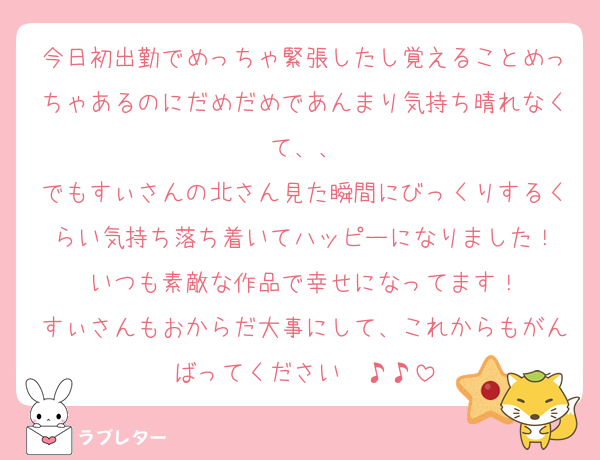 今日初出勤でめっちゃ緊張したし覚えることめっちゃあるのにだめだめであんまり気持ち晴れなくて、、
でもすぃさんの北さん見た瞬間にびっくりするくらい気持ち落ち着いてハッピーになりました！
いつも素敵な作品で幸せになってます！
すぃさんもおからだ大事にして、これからもがんばってください〜♪♪
