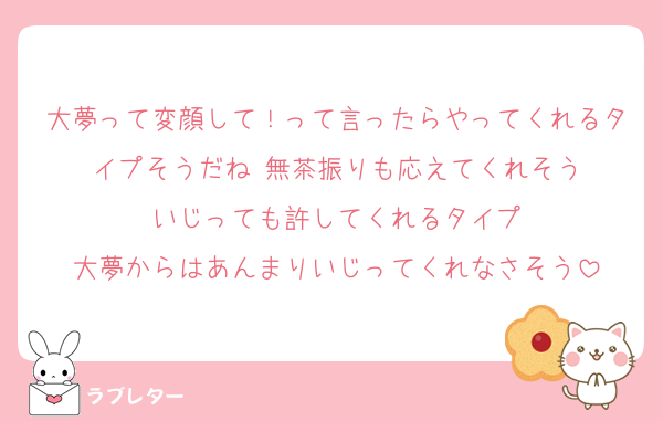 大夢って変顔して！って言ったらやってくれるタイプそうだね 無茶振りも応えてくれそう
いじっても許してくれるタイプ
大夢からはあんまりいじってくれなさそう