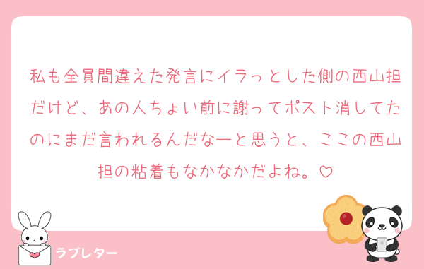 私も全員間違えた発言にイラっとした側の西山担だけど、あの人ちょい前に謝ってポスト消してたのにまだ言われるんだなーと思うと、ここの西山担の粘着もなかなかだよね。