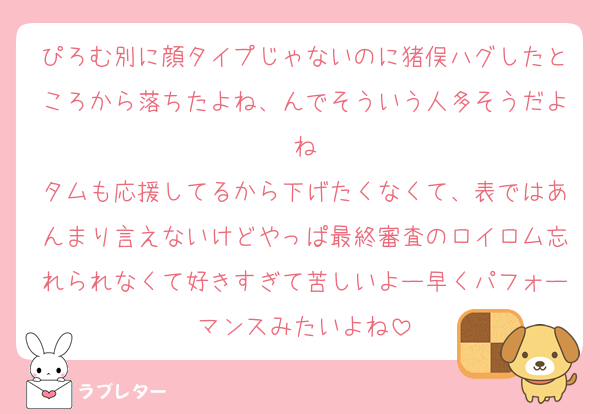 ぴろむ別に顔タイプじゃないのに猪俣ハグしたところから落ちたよね、んでそういう人多そうだよね
タムも応援してるから下げたくなくて、表ではあんまり言えないけどやっぱ最終審査のロイロム忘れられなくて好きすぎて苦しいよー早くパフォーマンスみたいよね
