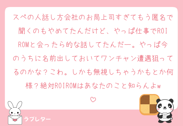 スペの人話し方会社のお局上司すぎてもう匿名で聞くのもやめてたんだけど、やっぱ仕事でROIROMと会ったら的な話してたんだー。やっぱ今のうちに名前出しておいてワンチャン遭遇狙ってるのかな？こわ。しかも無視しちゃうかもとか何様？絶対ROIROMはあなたのこと知らんよw