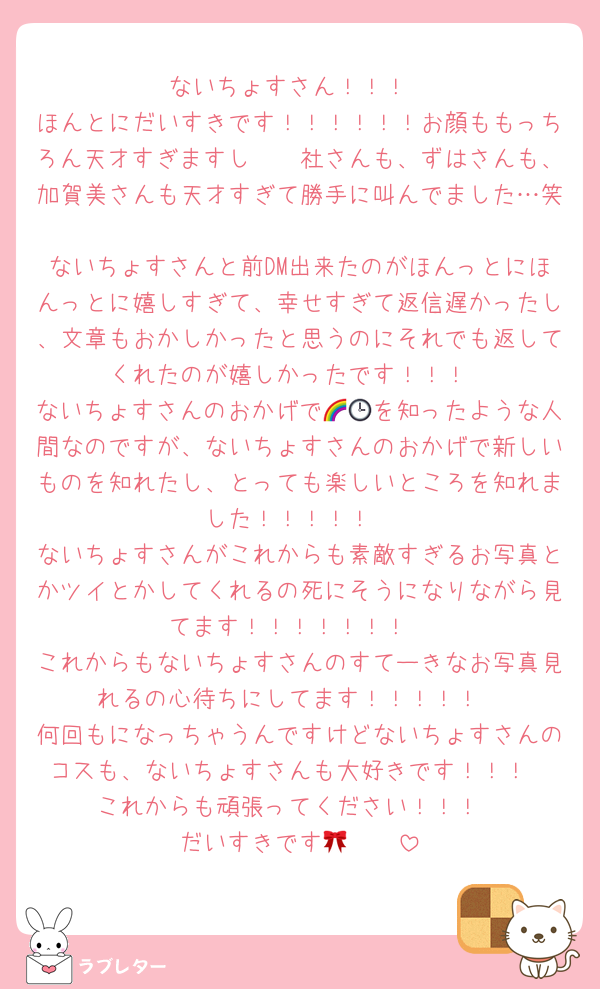 ないちょすさん！！！
ほんとにだいすきです！！！！！！お顔ももっちろん天才すぎますし🫵🏻社さんも、ずはさんも、加賀美さんも天才すぎて勝手に叫んでました…笑
ないちょすさんと前DM出来たのがほんっとにほんっとに嬉しすぎて、幸せすぎて返信遅かったし、文章もおかしかったと思うのにそれでも返してくれたのが嬉しかったです！！！
ないちょすさんのおかげで🌈🕒を知ったような人間なのですが、ないちょすさんのおかげで新しいものを知れたし、とっても楽しいところを知れました！！！！！
ないちょすさんがこれからも素敵すぎるお写真とかツイとかしてくれるの死にそうになりながら見てます！！！！！！！
これからもないちょすさんのすてーきなお写真見れるの心待ちにしてます！！！！！
何回もになっちゃうんですけどないちょすさんのコスも、ないちょすさんも大好きです！！！
これからも頑張ってください！！！
だいすきです🫶🏻🎀
