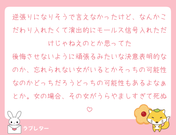逆張りになりそうで言えなかったけど、なんかこだわり入れたくて演出的にモールス信号入れただけじゃねえのとか思ってた
後悔させないように頑張るみたいな決意表明的なのか、忘れられない女がいるとかそっちの可能性なのかどっちだろうどっちの可能性もあるよなぁとか。女の場合、その女がうらやましすぎて死ぬ