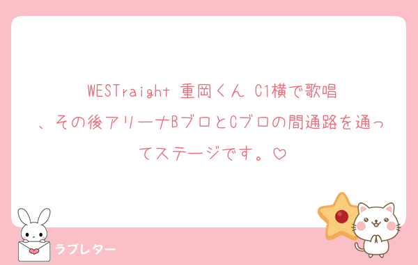 WESTraight 重岡くん C1横で歌唱、その後アリーナBブロとCブロの間通路を通ってステージです。