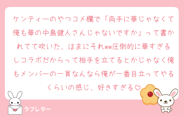 ケンティーのやつコメ欄で「両手に華じゃなくて俺も華の中島健人さんじゃないですか」って書かれてて吹いた、ほまにそれww圧倒的に華すぎるしコラボだからって相手を立てるとかじゃなく俺もメンバーの一員なんなら俺が一番目立ってやるくらいの感じ、好きすぎる