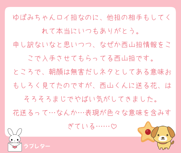 ゆぽみちゃんロイ担なのに、他担の相手もしてくれて本当にいつもありがとう。
申し訳ないなと思いつつ、なぜか西山担情報をここで入手させてもらってる西山担です。
ところで、朝顔は無害だしネタとしてある意味おもしろく見てたのですが、西山くんに送る花、はそろそろまじでやばい気がしてきました。
花送るって…なんか…表現が色々な意味を含みすぎている……