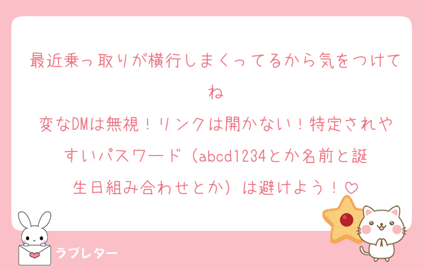 最近乗っ取りが横行しまくってるから気をつけてね
変なDMは無視！リンクは開かない！特定されやすいパスワード（abcd1234とか名前と誕生日組み合わせとか）は避けよう！