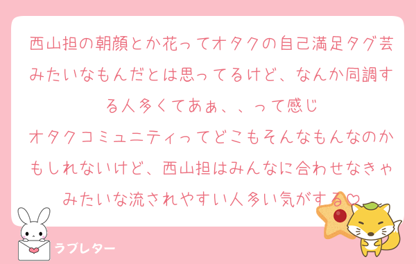 西山担の朝顔とか花ってオタクの自己満足タグ芸みたいなもんだとは思ってるけど、なんか同調する人多くてあぁ、、って感じ
オタクコミュニティってどこもそんなもんなのかもしれないけど、西山担はみんなに合わせなきゃみたいな流されやすい人多い気がする