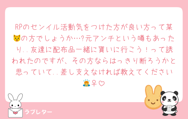 RPのセンイル活動気をつけた方が良い方って某🐱の方でしょうか…?元アンチという噂もあったり..友達に配布品一緒に貰いに行こう！って誘われたのですが、その方ならはっきり断ろうかと思っていて..差し支えなければ教えてください🙇‍♀️