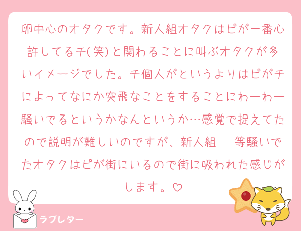 卵中心のオタクです。新人組オタクはピが一番心許してるチ(笑)と関わることに叫ぶオタクが多いイメージでした。チ個人がというよりはピがチによってなにか突飛なことをすることにわーわー騒いでるというかなんというか…感覚で捉えてたので説明が難しいのですが、新人組〜♡等騒いでたオタクはピが街にいるので街に吸われた感じがします。