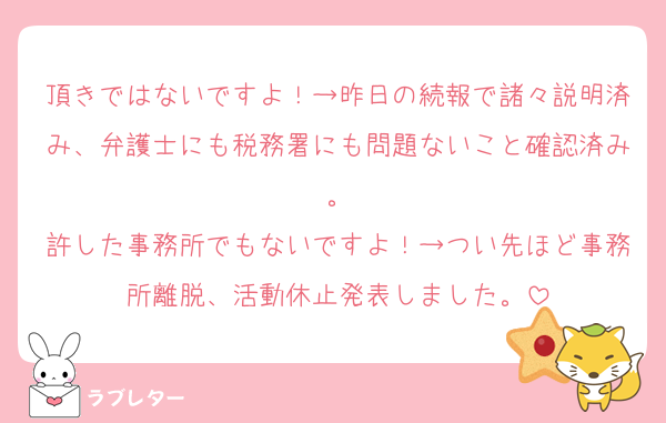 頂きではないですよ！→昨日の続報で諸々説明済み、弁護士にも税務署にも問題ないこと確認済み。
許した事務所でもないですよ！→つい先ほど事務所離脱、活動休止発表しました。
