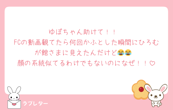 ゆぽちゃん助けて！！
FCの動画観てたら何回かふとした瞬間にひろむが館さまに見えたんだけど😂😂
顔の系統似てるわけでもないのになぜ！！