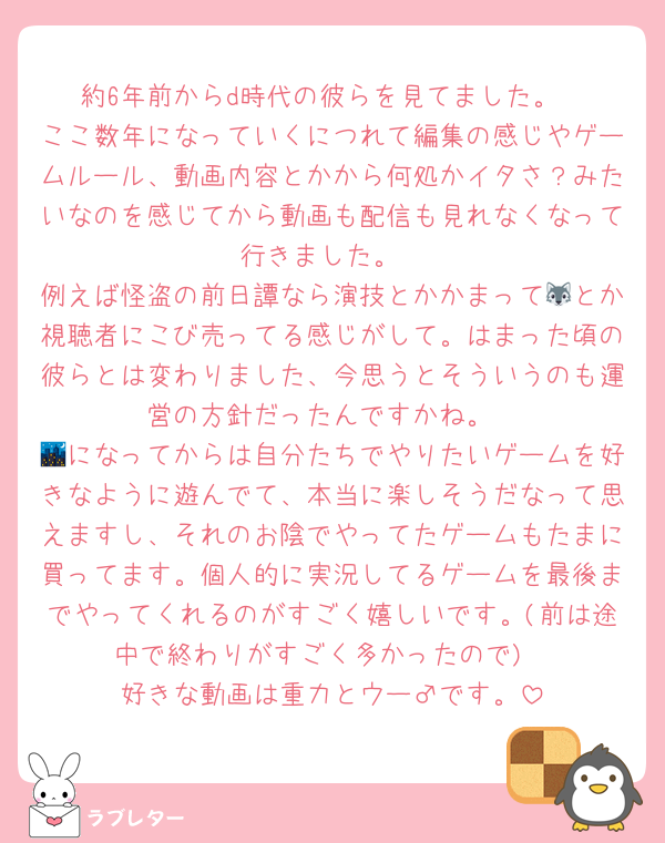 約6年前からd時代の彼らを見てました。
ここ数年になっていくにつれて編集の感じやゲームルール、動画内容とかから何処かイタさ？みたいなのを感じてから動画も配信も見れなくなって行きました。
例えば怪盗の前日譚なら演技とかかまって🐺とか視聴者にこび売ってる感じがして。はまった頃の彼らとは変わりました、今思うとそういうのも運営の方針だったんですかね。
🌃になってからは自分たちでやりたいゲームを好きなように遊んでて、本当に楽しそうだなって思えますし、それのお陰でやってたゲームもたまに買ってます。個人的に実況してるゲームを最後までやってくれるのがすごく嬉しいです。(前は途中で終わりがすごく多かったので)
好きな動画は重力とウー♂です。