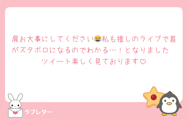 肩お大事にしてください😂私も推しのライブで首がズタボロになるのでわかる…！となりました
ツイート楽しく見ております