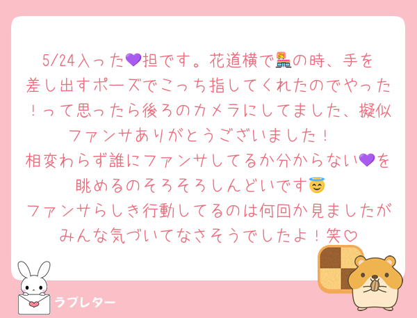 5/24入った💜担です。花道横で🏪の時、手を差し出すポーズでこっち指してくれたのでやった！って思ったら後ろのカメラにしてました、擬似ファンサありがとうございました！
相変わらず誰にファンサしてるか分からない💜を眺めるのそろそろしんどいです😇
ファンサらしき行動してるのは何回か見ましたがみんな気づいてなさそうでしたよ！笑