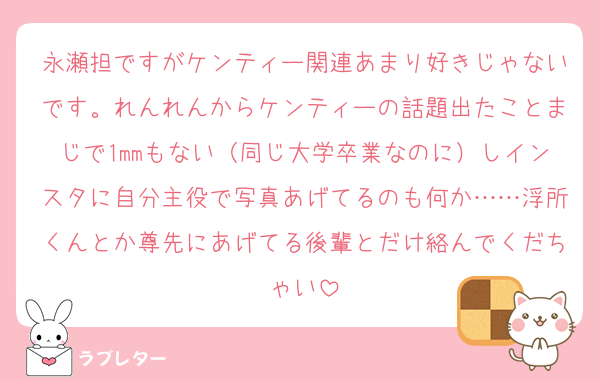 永瀬担ですがケンティー関連あまり好きじゃないです。れんれんからケンティーの話題出たことまじで1mmもない（同じ大学卒業なのに）しインスタに自分主役で写真あげてるのも何か……浮所くんとか尊先にあげてる後輩とだけ絡んでくだちゃい
