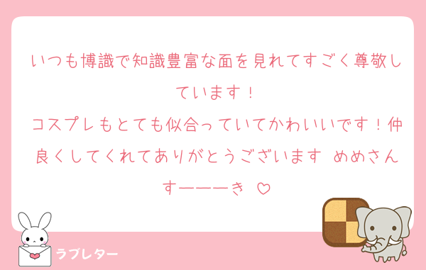いつも博識で知識豊富な面を見れてすごく尊敬しています！
コスプレもとても似合っていてかわいいです！仲良くしてくれてありがとうございます♡めめさんすーーーき♡