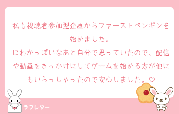 私も視聴者参加型企画からファーストペンギンを始めました。
にわかっぽいなあと自分で思っていたので、配信や動画をきっかけにしてゲームを始める方が他にもいらっしゃったので安心しました。