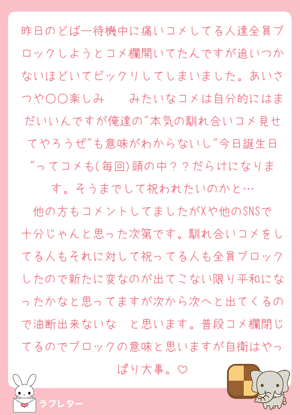 昨日のどばー待機中に痛いコメしてる人達全員ブロックしようとコメ欄開いてたんですが追いつかないほどいてビックリしてしまいました。あいさつや○○楽しみ〜〜みたいなコメは自分的にはまだいいんですが俺達の"本気の馴れ合いコメ見せてやろうぜ"も意味がわからないし"今日誕生日"ってコメも(毎回)頭の中？？だらけになります。そうまでして祝われたいのかと…
他の方もコメントしてましたがXや他のSNSで十分じゃんと思った次第です。馴れ合いコメをしてる人もそれに対して祝ってる人も全員ブロックしたので新たに変なのが出てこない限り平和になったかなと思ってますが次から次へと出てくるので油断出来ないな〜と思います。普段コメ欄閉じてるのでブロックの意味と思いますが自衛はやっぱり大事。