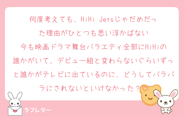 何度考えても、HiHi Jetsじゃだめだった理由がひとつも思い浮かばない
今も映画ドラマ舞台バラエティ全部にHiHiの誰かがいて、デビュー組と変わらないぐらいずっと誰かがテレビに出ているのに、どうしてバラバラにされないといけなかった？