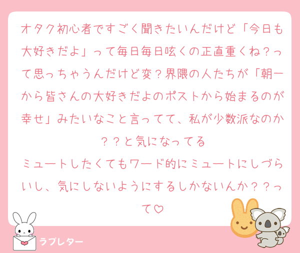 オタク初心者ですごく聞きたいんだけど「今日も大好きだよ」って毎日毎日呟くの正直重くね？って思っちゃうんだけど変？界隈の人たちが「朝一から皆さんの大好きだよのポストから始まるのが幸せ」みたいなこと言ってて、私が少数派なのか？？と気になってる
ミュートしたくてもワード的にミュートにしづらいし、気にしないようにするしかないんか？？って