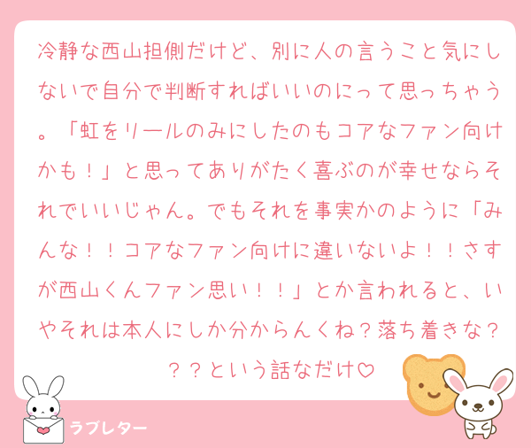 冷静な西山担側だけど、別に人の言うこと気にしないで自分で判断すればいいのにって思っちゃう。「虹をリールのみにしたのもコアなファン向けかも！」と思ってありがたく喜ぶのが幸せならそれでいいじゃん。でもそれを事実かのように「みんな！！コアなファン向けに違いないよ！！さすが西山くんファン思い！！」とか言われると、いやそれは本人にしか分からんくね？落ち着きな？？？という話なだけ