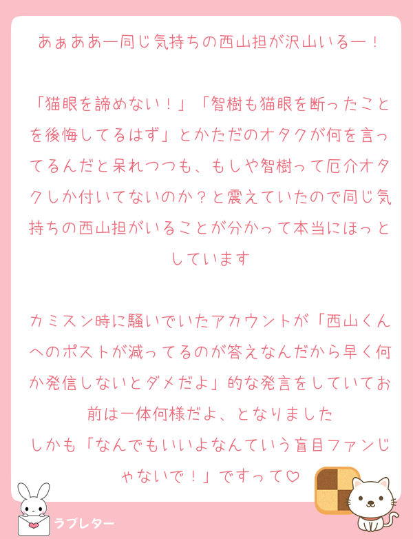 あぁああー同じ気持ちの西山担が沢山いるー！

「猫眼を諦めない！」「智樹も猫眼を断ったことを後悔してるはず」とかただのオタクが何を言ってるんだと呆れつつも、もしや智樹って厄介オタクしか付いてないのか？と震えていたので同じ気持ちの西山担がいることが分かって本当にほっとしています

カミスン時に騒いでいたアカウントが「西山くんへのポストが減ってるのが答えなんだから早く何か発信しないとダメだよ」的な発言をしていてお前は一体何様だよ、となりました
しかも「なんでもいいよなんていう盲目ファンじゃないで！」ですって