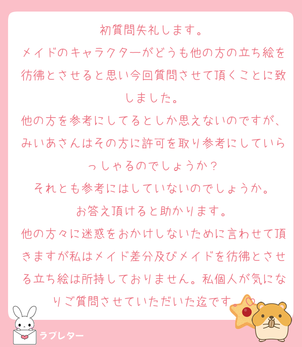 初質問失礼します。
メイドのキャラクターがどうも他の方の立ち絵を彷彿とさせると思い今回質問させて頂くことに致しました。
他の方を参考にしてるとしか思えないのですが、みいあさんはその方に許可を取り参考にしていらっしゃるのでしょうか？
それとも参考にはしていないのでしょうか。
お答え頂けると助かります。
他の方々に迷惑をおかけしないために言わせて頂きますが私はメイド差分及びメイドを彷彿とさせる立ち絵は所持しておりません。私個人が気になりご質問させていただいた迄です。