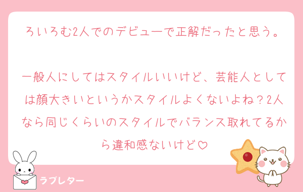 ろいろむ2人でのデビューで正解だったと思う。
一般人にしてはスタイルいいけど、芸能人としては顔大きいというかスタイルよくないよね？2人なら同じくらいのスタイルでバランス取れてるから違和感ないけど