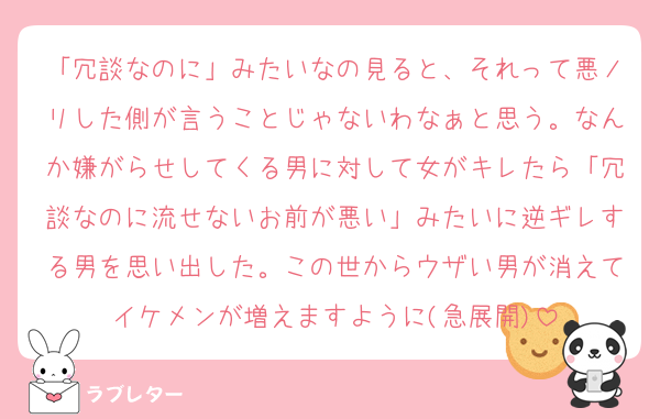 「冗談なのに」みたいなの見ると、それって悪ノリした側が言うことじゃないわなぁと思う。なんか嫌がらせしてくる男に対して女がキレたら「冗談なのに流せないお前が悪い」みたいに逆ギレする男を思い出した。この世からウザい男が消えてイケメンが増えますように(急展開)