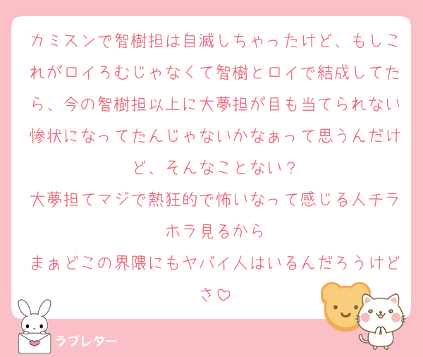 カミスンで智樹担は自滅しちゃったけど、もしこれがロイろむじゃなくて智樹とロイで結成してたら、今の智樹担以上に大夢担が目も当てられない惨状になってたんじゃないかなぁって思うんだけど、そんなことない？
大夢担てマジで熱狂的で怖いなって感じる人チラホラ見るから
まぁどこの界隈にもヤバイ人はいるんだろうけどさ