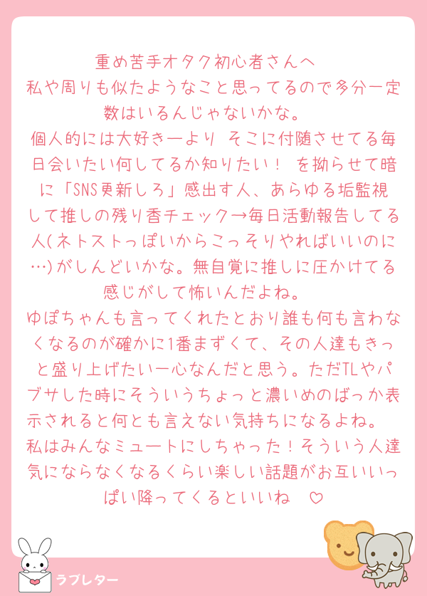 重め苦手オタク初心者さんへ
私や周りも似たようなこと思ってるので多分一定数はいるんじゃないかな。
個人的には大好きーより そこに付随させてる毎日会いたい何してるか知りたい！ を拗らせて暗に「SNS更新しろ」感出す人、あらゆる垢監視して推しの残り香チェック→毎日活動報告してる人(ネトストっぽいからこっそりやればいいのに…)がしんどいかな。無自覚に推しに圧かけてる感じがして怖いんだよね。
ゆぽちゃんも言ってくれたとおり誰も何も言わなくなるのが確かに1番まずくて、その人達もきっと盛り上げたい一心なんだと思う。ただTLやパブサした時にそういうちょっと濃いめのばっか表示されると何とも言えない気持ちになるよね。
私はみんなミュートにしちゃった！そういう人達気にならなくなるくらい楽しい話題がお互いいっぱい降ってくるといいね🥲