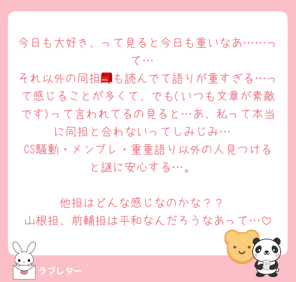 今日も大好き、って見ると今日も重いなあ……って…
それ以外の同担📮も読んでて語りが重すぎる…って感じることが多くて、でも(いつも文章が素敵です)って言われてるの見ると…あ、私って本当に同担と合わないってしみじみ…
CS騒動・メンブレ・重重語り以外の人見つけると謎に安心する…。

他担はどんな感じなのかな？？
山根担、前輔担は平和なんだろうなあって…