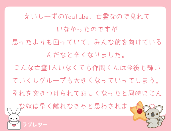 えいしーずのYouTube、亡霊なので見れていなかったのですが
思ったよりも回っていて、みんな前を向けているんだなと辛くなりました。
こんな亡霊1人いなくても作間くんは今後も輝いていくしグループも大きくなっていってしまう。それを突きつけられて悲しくなったと同時にこんな奴は早く離れなきゃと思わされました。