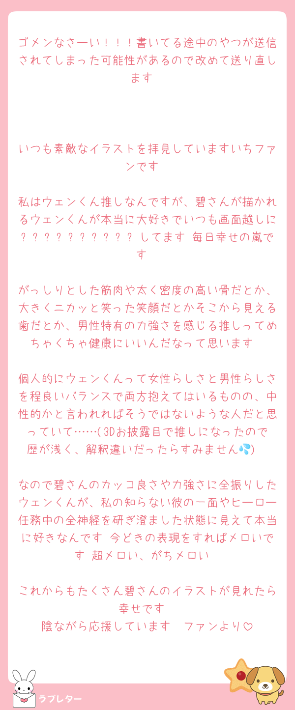 ゴメンなさーい！！！書いてる途中のやつが送信されてしまった可能性があるので改めて送り直します



いつも素敵なイラストを拝見していますいちファンです

私はウェンくん推しなんですが、碧さんが描かれるウェンくんが本当に大好きでいつも画面越しにᵦₑᵣᵣᵧₕₐₚₚᵧしてます 毎日幸せの嵐です

がっしりとした筋肉や太く密度の高い骨だとか、大きくニカッと笑った笑顔だとかそこから見える歯だとか、男性特有の力強さを感じる推しってめちゃくちゃ健康にいいんだなって思います

個人的にウェンくんって女性らしさと男性らしさを程良いバランスで両方抱えてはいるものの、中性的かと言われればそうではないような人だと思っていて……(3Dお披露目で推しになったので歴が浅く、解釈違いだったらすみません💦)

なので碧さんのカッコ良さや力強さに全振りしたウェンくんが、私の知らない彼の一面やヒーロー任務中の全神経を研ぎ澄ました状態に見えて本当に好きなんです 今どきの表現をすればメロいです 超メロい、がちメロい

これからもたくさん碧さんのイラストが見れたら幸せです
陰ながら応援しています　ファンより