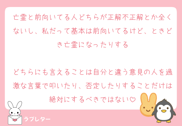 亡霊と前向いてる人どちらが正解不正解とか全くないし、私だって基本は前向いてるけど、ときどき亡霊になったりする

どちらにも言えることは自分と違う意見の人を過激な言葉で叩いたり、否定したりすることだけは絶対にするべきではない