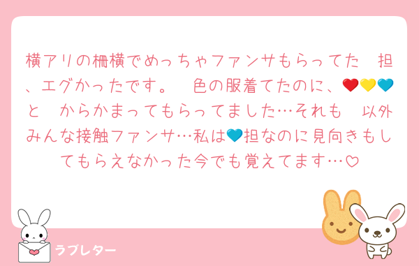 横アリの柵横でめっちゃファンサもらってた❤担、エグかったです。❤色の服着てたのに、💛🧡💙と❤からかまってもらってました…それも❤以外みんな接触ファンサ…私は💙担なのに見向きもしてもらえなかった今でも覚えてます…