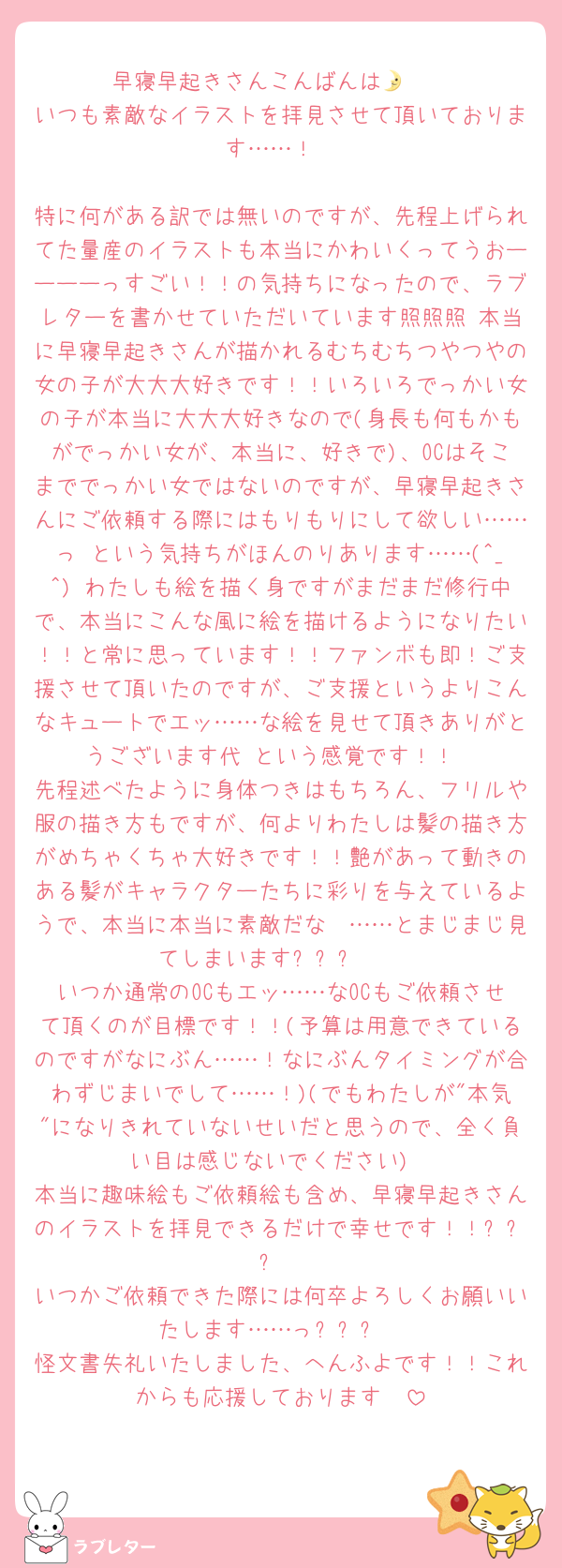 早寝早起きさんこんばんは🌛🤍
いつも素敵なイラストを拝見させて頂いております……！

特に何がある訳では無いのですが、先程上げられてた量産のイラストも本当にかわいくってうおーーーーっすごい！！の気持ちになったので、ラブレターを書かせていただいています照照照 本当に早寝早起きさんが描かれるむちむちつやつやの女の子が大大大好きです！！いろいろでっかい女の子が本当に大大大好きなので(身長も何もかもがでっかい女が、本当に、好きで)、OCはそこまででっかい女ではないのですが、早寝早起きさんにご依頼する際にはもりもりにして欲しい……っ という気持ちがほんのりあります……(^_^) わたしも絵を描く身ですがまだまだ修行中で、本当にこんな風に絵を描けるようになりたい！！と常に思っています！！ファンボも即！ご支援させて頂いたのですが、ご支援というよりこんなキュートでエッ……な絵を見せて頂きありがとうございます代 という感覚です！！
先程述べたように身体つきはもちろん、フリルや服の描き方もですが、何よりわたしは髪の描き方がめちゃくちゃ大好きです！！艶があって動きのある髪がキャラクターたちに彩りを与えているようで、本当に本当に素敵だな〜……とまじまじ見てしまいますㅜㅁㅜ🤍
いつか通常のOCもエッ……なOCもご依頼させて頂くのが目標です！！(予算は用意できているのですがなにぶん……！なにぶんタイミングが合わずじまいでして……！)(でもわたしが"本気"になりきれていないせいだと思うので、全く負い目は感じないでください)
本当に趣味絵もご依頼絵も含め、早寝早起きさんのイラストを拝見できるだけで幸せです！！ㅜㅁㅜ
いつかご依頼できた際には何卒よろしくお願いいたします……っㅜㅁㅜ
怪文書失礼いたしました、へんふよです！！これからも応援しております🤍