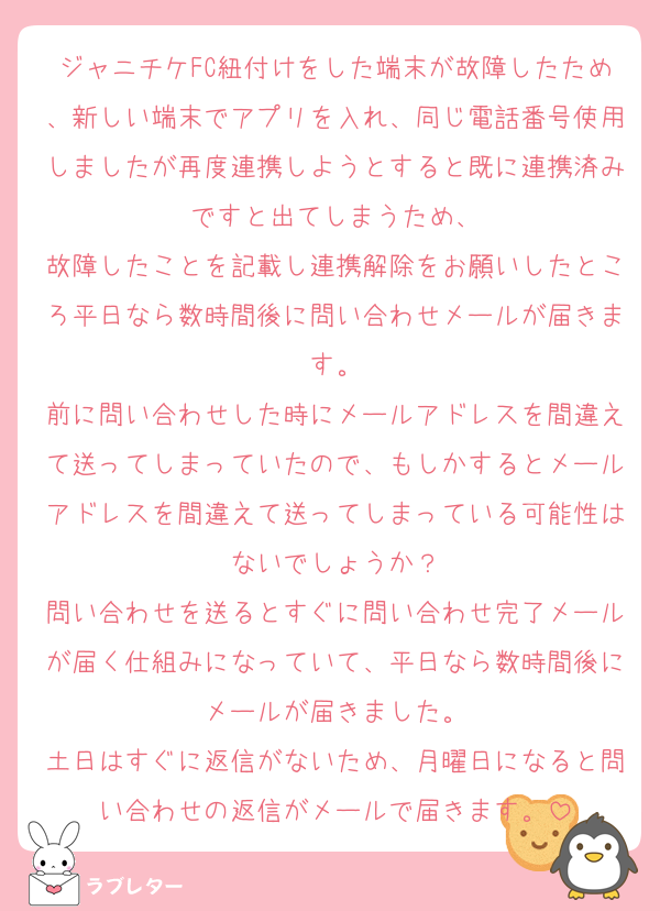 ジャニチケFC紐付けをした端末が故障したため、新しい端末でアプリを入れ、同じ電話番号使用しましたが再度連携しようとすると既に連携済みですと出てしまうため、
故障したことを記載し連携解除をお願いしたところ平日なら数時間後に問い合わせメールが届きます。
前に問い合わせした時にメールアドレスを間違えて送ってしまっていたので、もしかするとメールアドレスを間違えて送ってしまっている可能性はないでしょうか？
問い合わせを送るとすぐに問い合わせ完了メールが届く仕組みになっていて、平日なら数時間後にメールが届きました。
土日はすぐに返信がないため、月曜日になると問い合わせの返信がメールで届きます。
