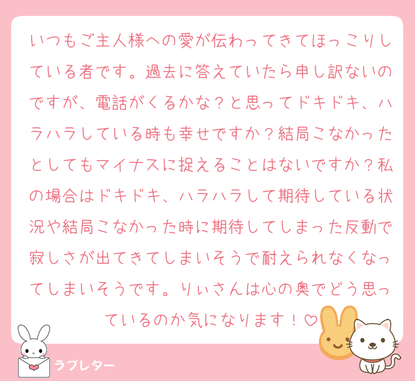 いつもご主人様への愛が伝わってきてほっこりしている者です。過去に答えていたら申し訳ないのですが、電話がくるかな？と思ってドキドキ、ハラハラしている時も幸せですか？結局こなかったとしてもマイナスに捉えることはないですか？私の場合はドキドキ、ハラハラして期待している状況や結局こなかった時に期待してしまった反動で寂しさが出てきてしまいそうで耐えられなくなってしまいそうです。りぃさんは心の奥でどう思っているのか気になります！