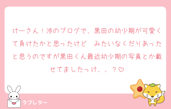 けーさん！渉のブログで、黒田の幼少期が可愛くて負けたかと思ったけど〜みたいなくだりあったと思うのですが黒田くん最近幼少期の写真とか載せてましたっけ、、？