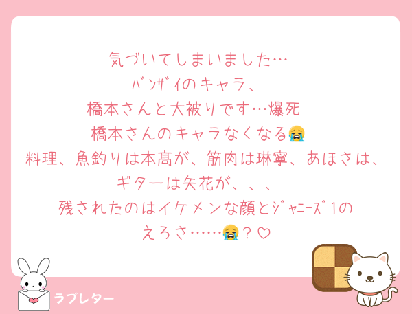 気づいてしまいました…
ﾊﾞﾝｻﾞｲのキャラ、
橋本さんと大被りです…爆死♡
橋本さんのキャラなくなる😭
料理、魚釣りは本髙が、筋肉は琳寧、あほさは、ギターは矢花が、、、
残されたのはイケメンな顔とｼﾞｬﾆｰｽﾞ1のえろさ……😭？