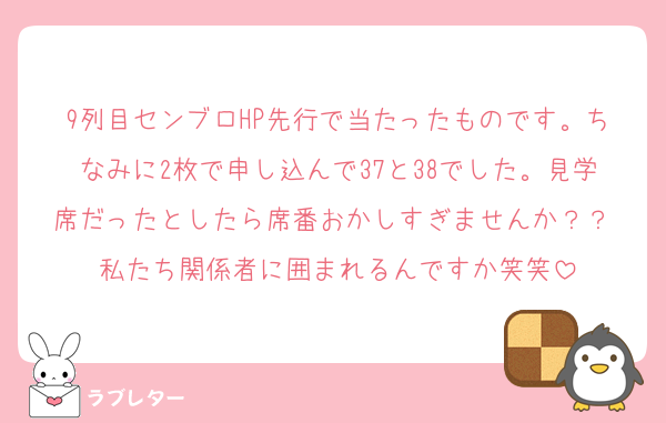 9列目センブロHP先行で当たったものです。ちなみに2枚で申し込んで37と38でした。見学席だったとしたら席番おかしすぎませんか？？♡私たち関係者に囲まれるんですか笑笑