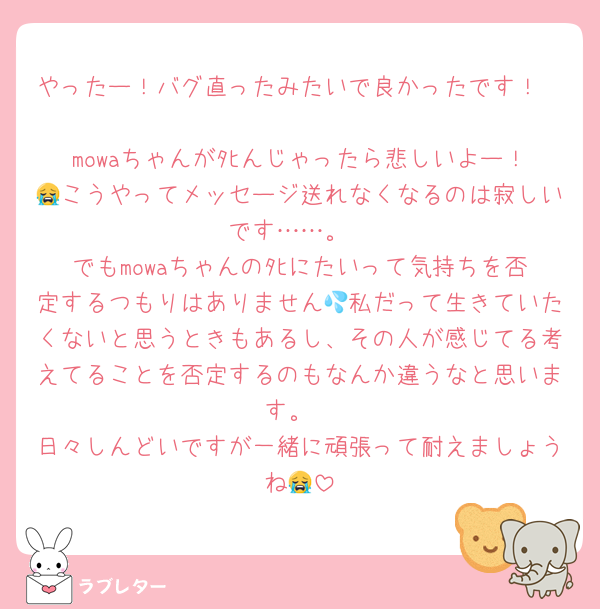 やったー！バグ直ったみたいで良かったです！

mowaちゃんがﾀﾋんじゃったら悲しいよー！😭こうやってメッセージ送れなくなるのは寂しいです……。
でもmowaちゃんのﾀﾋにたいって気持ちを否定するつもりはありません💦私だって生きていたくないと思うときもあるし、その人が感じてる考えてることを否定するのもなんか違うなと思います。
日々しんどいですが一緒に頑張って耐えましょうね😭