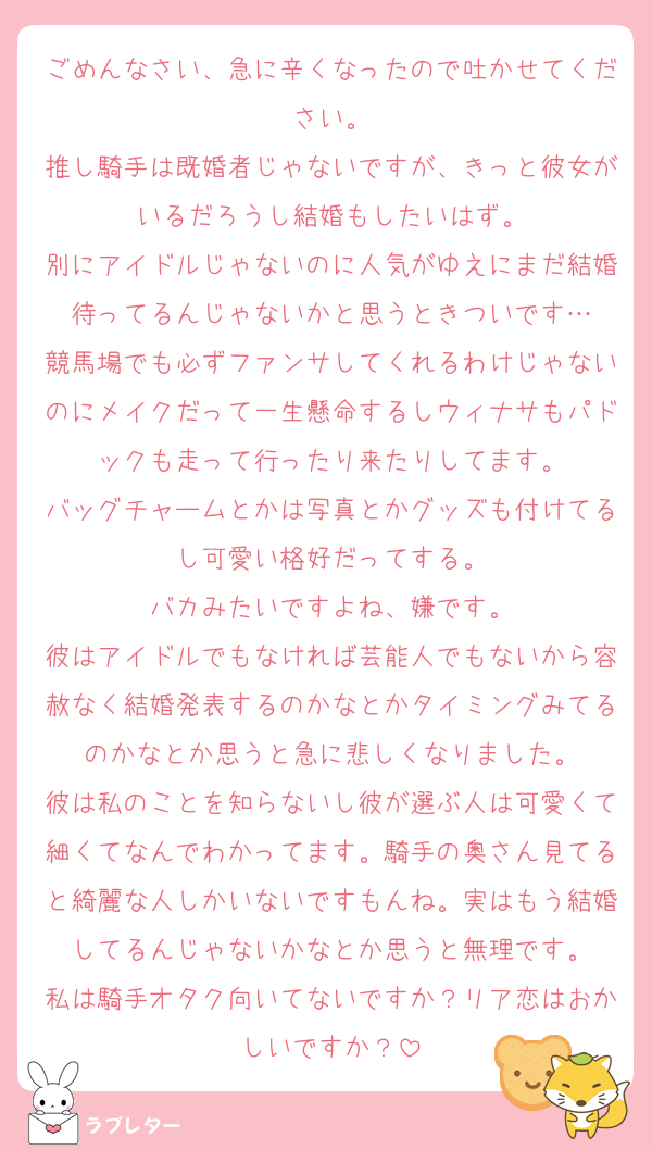 ごめんなさい、急に辛くなったので吐かせてください。
推し騎手は既婚者じゃないですが、きっと彼女がいるだろうし結婚もしたいはず。
別にアイドルじゃないのに人気がゆえにまだ結婚待ってるんじゃないかと思うときついです…
競馬場でも必ずファンサしてくれるわけじゃないのにメイクだって一生懸命するしウィナサもパドックも走って行ったり来たりしてます。
バッグチャームとかは写真とかグッズも付けてるし可愛い格好だってする。
バカみたいですよね、嫌です。
彼はアイドルでもなければ芸能人でもないから容赦なく結婚発表するのかなとかタイミングみてるのかなとか思うと急に悲しくなりました。
彼は私のことを知らないし彼が選ぶ人は可愛くて細くてなんでわかってます。騎手の奥さん見てると綺麗な人しかいないですもんね。実はもう結婚してるんじゃないかなとか思うと無理です。
私は騎手オタク向いてないですか？リア恋はおかしいですか？
