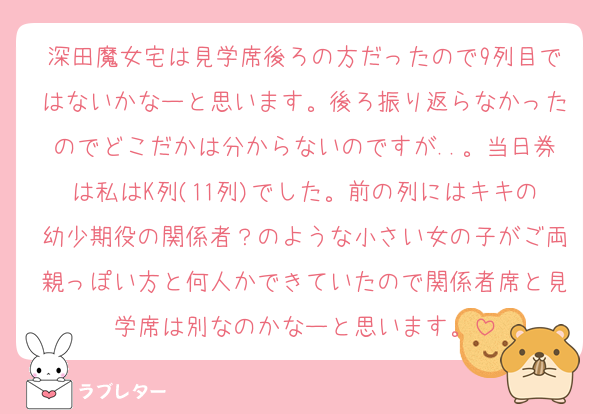 深田魔女宅は見学席後ろの方だったので9列目ではないかなーと思います。後ろ振り返らなかったのでどこだかは分からないのですが..。当日券は私はK列(11列)でした。前の列にはキキの幼少期役の関係者？のような小さい女の子がご両親っぽい方と何人かできていたので関係者席と見学席は別なのかなーと思います。